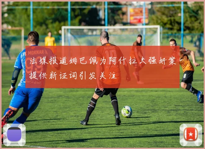法媒报道姆巴佩为阿什拉夫强奸案提供新证词引发关注
