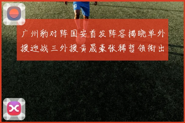 广州豹对阵国安首发阵容揭晓单外援迎战三外援黄晟豪张稀哲领衔出战
