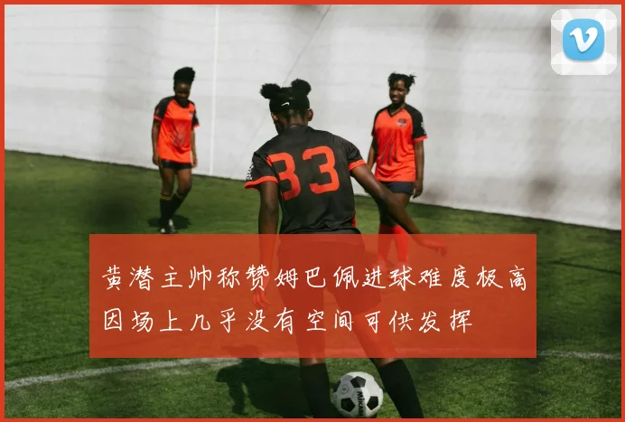黄潜主帅称赞姆巴佩进球难度极高因场上几乎没有空间可供发挥