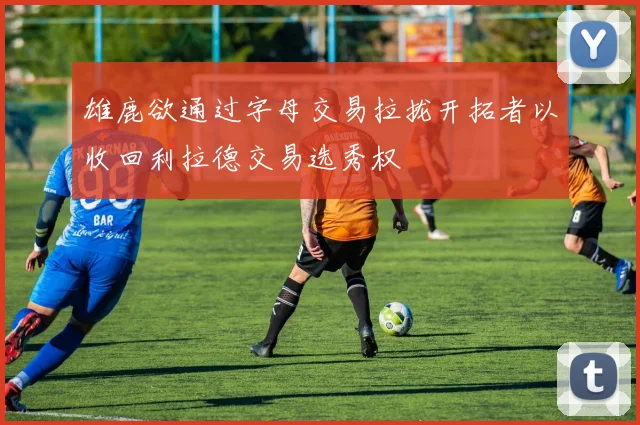 雄鹿欲通过字母交易拉拢开拓者以收回利拉德交易选秀权