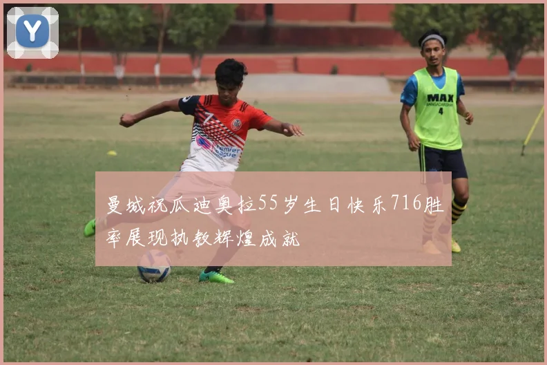 曼城祝瓜迪奥拉55岁生日快乐716胜率展现执教辉煌成就