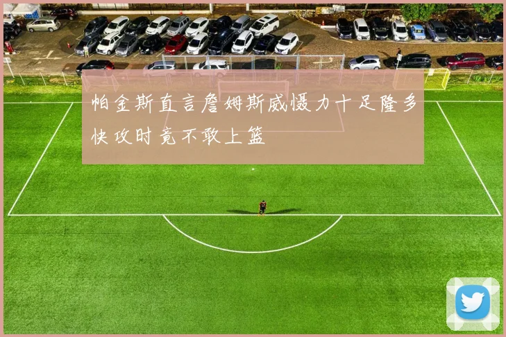 帕金斯直言詹姆斯威慑力十足隆多快攻时竟不敢上篮