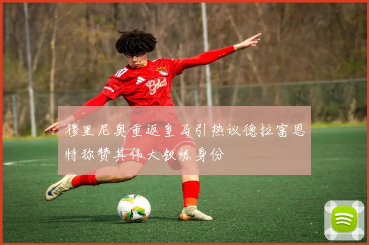 穆里尼奥重返皇马引热议德拉富恩特称赞其伟大教练身份