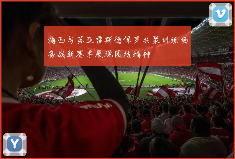 梅西与苏亚雷斯德保罗共聚训练场备战新赛季展现团结精神