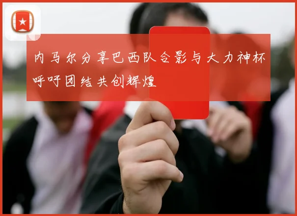 内马尔分享巴西队合影与大力神杯呼吁团结共创辉煌