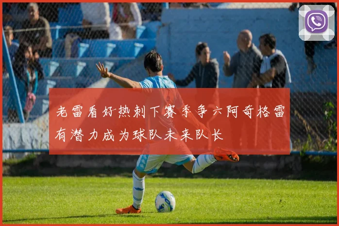 老雷看好热刺下赛季争六阿奇格雷有潜力成为球队未来队长