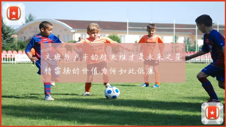 文班与卢卡的对决谁才是未来之星特雷杨的价值为何如此低廉