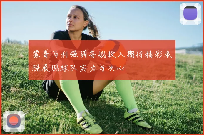 蒙哥马利强调备战投入期待精彩表现展现球队实力与决心