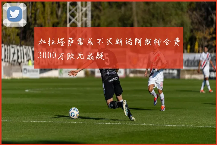 加拉塔萨雷或不买断诺阿朗转会费3000万欧元成疑