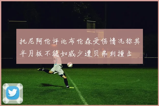 托尼阿伦评论布伦森受伤情况称其半月板不稳如威少遭贝弗利撞击