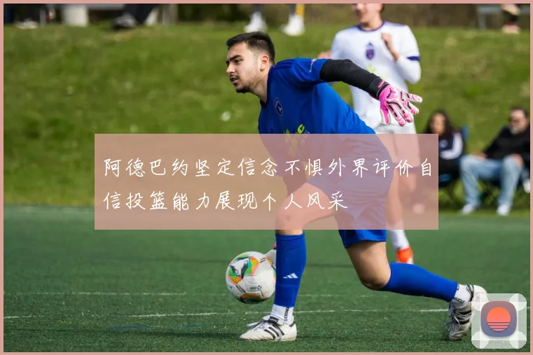 阿德巴约坚定信念不惧外界评价自信投篮能力展现个人风采