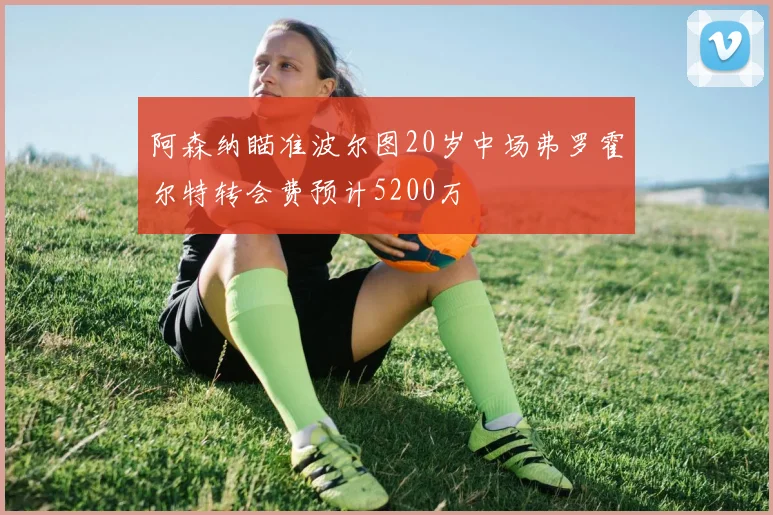 阿森纳瞄准波尔图20岁中场弗罗霍尔特转会费预计5200万