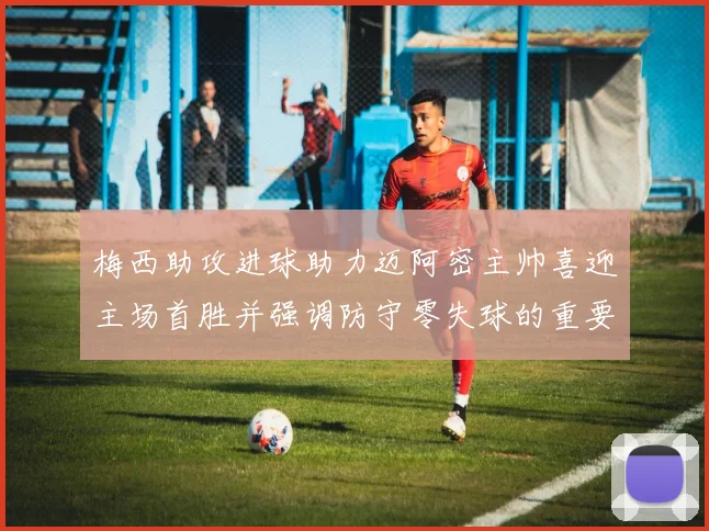 梅西助攻进球助力迈阿密主帅喜迎主场首胜并强调防守零失球的重要性