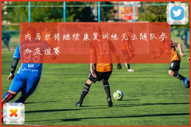 内马尔将继续康复训练无法随队参加友谊赛