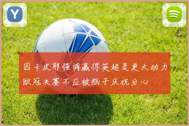 因卡皮耶强调赢得英超是更大动力欧冠决赛不应被瓶子庆祝分心