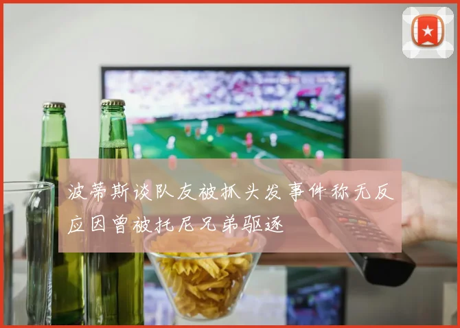 波蒂斯谈队友被抓头发事件称无反应因曾被托尼兄弟驱逐