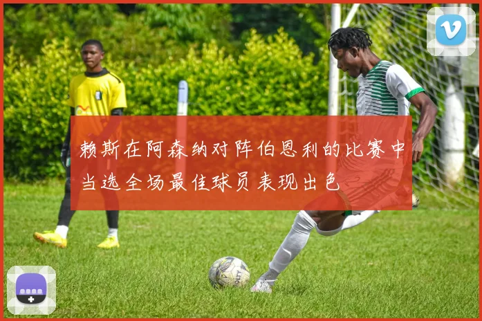 赖斯在阿森纳对阵伯恩利的比赛中当选全场最佳球员表现出色