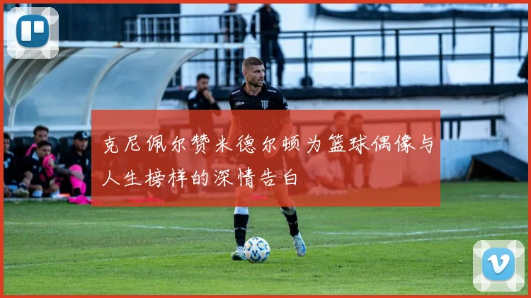克尼佩尔赞米德尔顿为篮球偶像与人生榜样的深情告白