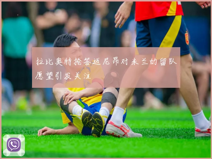 拉比奥特抢答迈尼昂对米兰的留队愿望引发关注