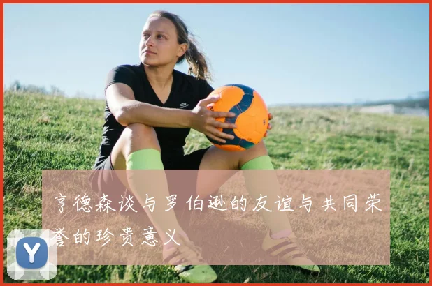 亨德森谈与罗伯逊的友谊与共同荣誉的珍贵意义